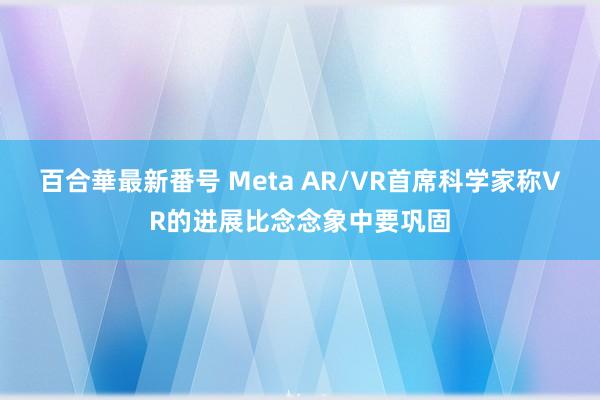 百合華最新番号 Meta AR/VR首席科学家称VR的进展比念念象中要巩固