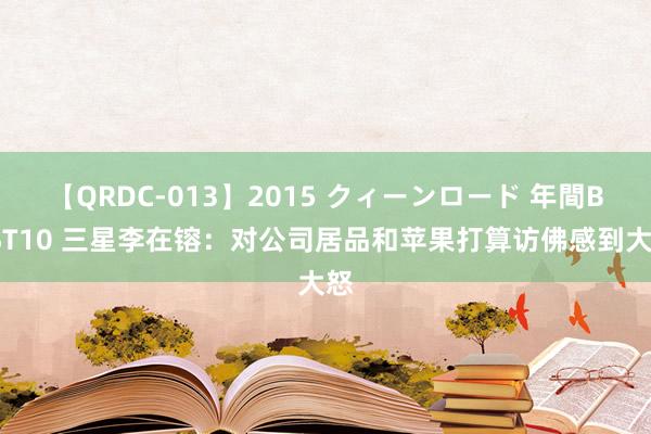 【QRDC-013】2015 クィーンロード 年間BEST10 三星李在镕：对公司居品和苹果打算访佛感到大怒