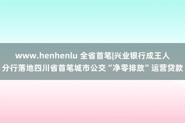 www.henhenlu 全省首笔|兴业银行成王人分行落地四川省首笔城市公交“净零排放”运营贷款