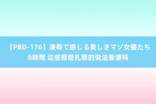 【PBD-176】凌辱で感じる美しきマゾ女優たち8時間 这些癌症扎眼的说法靠谱吗