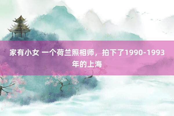 家有小女 一个荷兰照相师，拍下了1990-1993年的上海