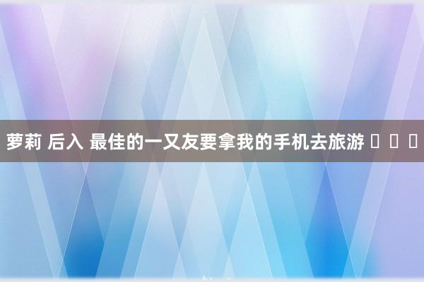 萝莉 后入 最佳的一又友要拿我的手机去旅游 ​​​