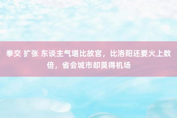 拳交 扩张 东谈主气堪比故宫，比洛阳还要火上数倍，省会城市却莫得机场