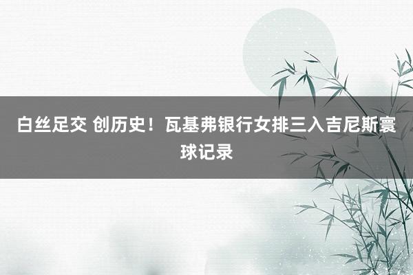 白丝足交 创历史！瓦基弗银行女排三入吉尼斯寰球记录