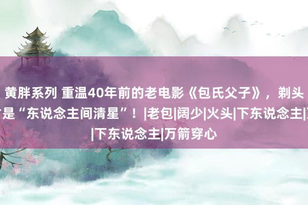 黄胖系列 重温40年前的老电影《包氏父子》，剃头匠老七才是“东说念主间清星”！|老包|阔少|火头|下东说念主|万箭穿心