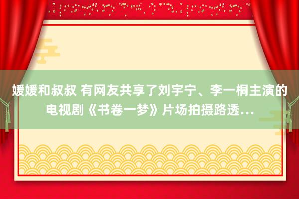 媛媛和叔叔 有网友共享了刘宇宁、李一桐主演的电视剧《书卷一梦》片场拍摄路透…