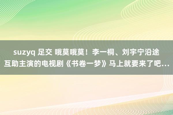 suzyq 足交 哦莫哦莫！李一桐、刘宇宁沿途互助主演的电视剧《书卷一梦》马上就要来了吧…