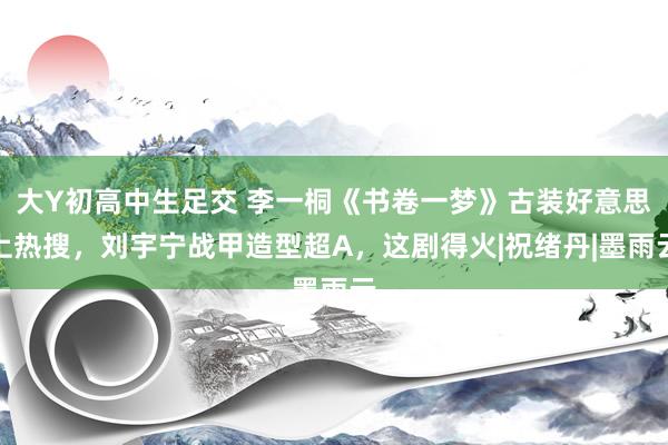 大Y初高中生足交 李一桐《书卷一梦》古装好意思上热搜，刘宇宁战甲造型超A，这剧得火|祝绪丹|墨雨云