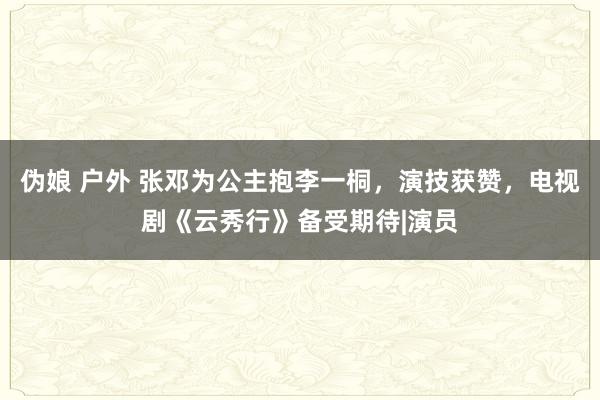 伪娘 户外 张邓为公主抱李一桐，演技获赞，电视剧《云秀行》备受期待|演员