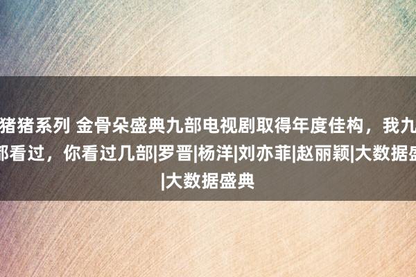 猪猪系列 金骨朵盛典九部电视剧取得年度佳构，我九部都看过，你看过几部|罗晋|杨洋|刘亦菲|赵丽颖|大数据盛典