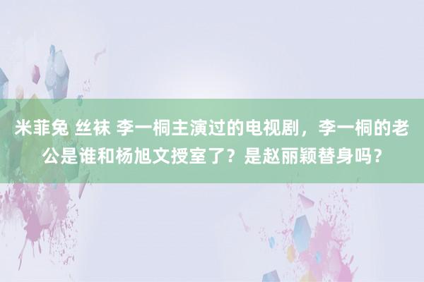 米菲兔 丝袜 李一桐主演过的电视剧，李一桐的老公是谁和杨旭文授室了？是赵丽颖替身吗？