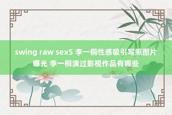 swing raw sex5 李一桐性感吸引写照图片曝光 李一桐演过影视作品有哪些